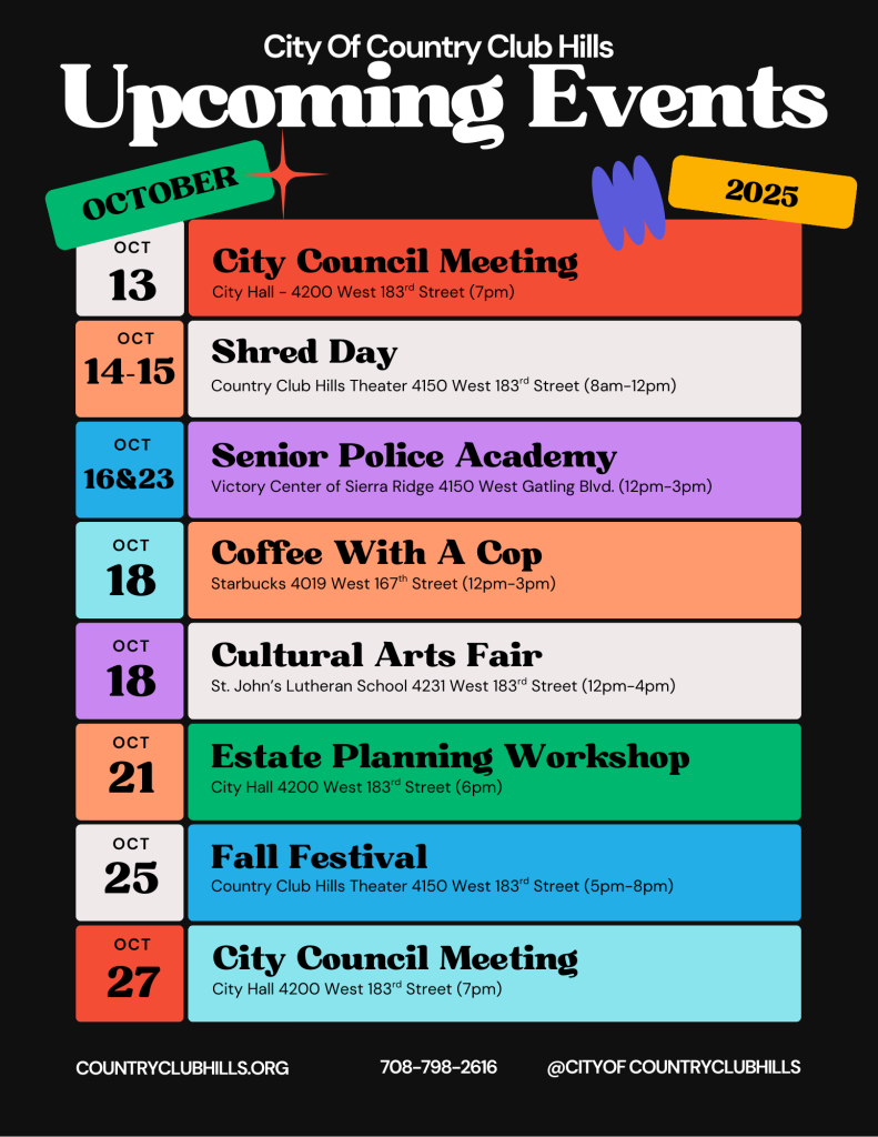 City of Country Club Hills Upcoming Events - October 2025

A calendar listing the following events:

- October 13: City Council Meeting at City Hall, 4200 West 183rd Street, 7pm
- October 14-15: Shred Day at Country Club Hills Theater, 4150 West 183rd Street, 8am-12pm
- October 16 & 23: Senior Police Academy at Victory Center of Sierra Ridge, 4150 West Gatling Blvd, 12pm-3pm
- October 18: Coffee With A Cop at Starbucks, 4019 West 167th Street, 12pm-3pm
- October 18: Cultural Arts Fair at St. John's Lutheran School, 4231 West 183rd Street, 12pm-4pm
- October 21: Estate Planning Workshop at City Hall, 4200 West 183rd Street, 6pm
- October 25: Fall Festival at Country Club Hills Theater, 4150 West 183rd Street, 5pm-8pm
- October 27: City Council Meeting at City Hall, 4200 West 183rd Street, 7pm

Contact information: countryclubhills.org, 708-798-2616, @cityofcountryclubhills
